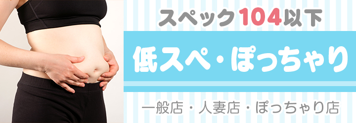 スペック104以下【低スぺ・ぽっちゃり】一般店・人妻店・ぽっちゃり店